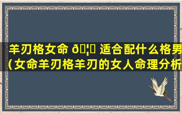 羊刃格女命 🦋 适合配什么格男（女命羊刃格羊刃的女人命理分析）